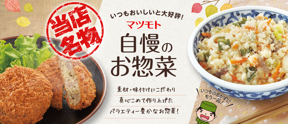 当店名物 いつもおいしいと大好評！ マツモト自慢のお惣菜 素材・味付けにこだわり真心こめて作り上げたバラエティー豊かなお惣菜！