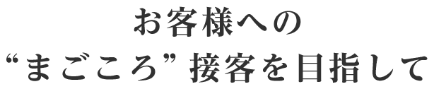 お客様への“まごころ”接客を目指して